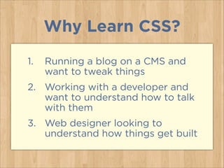 Why Learn CSS?
1. Running a blog on a CMS and
want to tweak things
2. Working with a developer and
want to understand how to talk
with them
3. Web designer looking to
understand how things get built
 