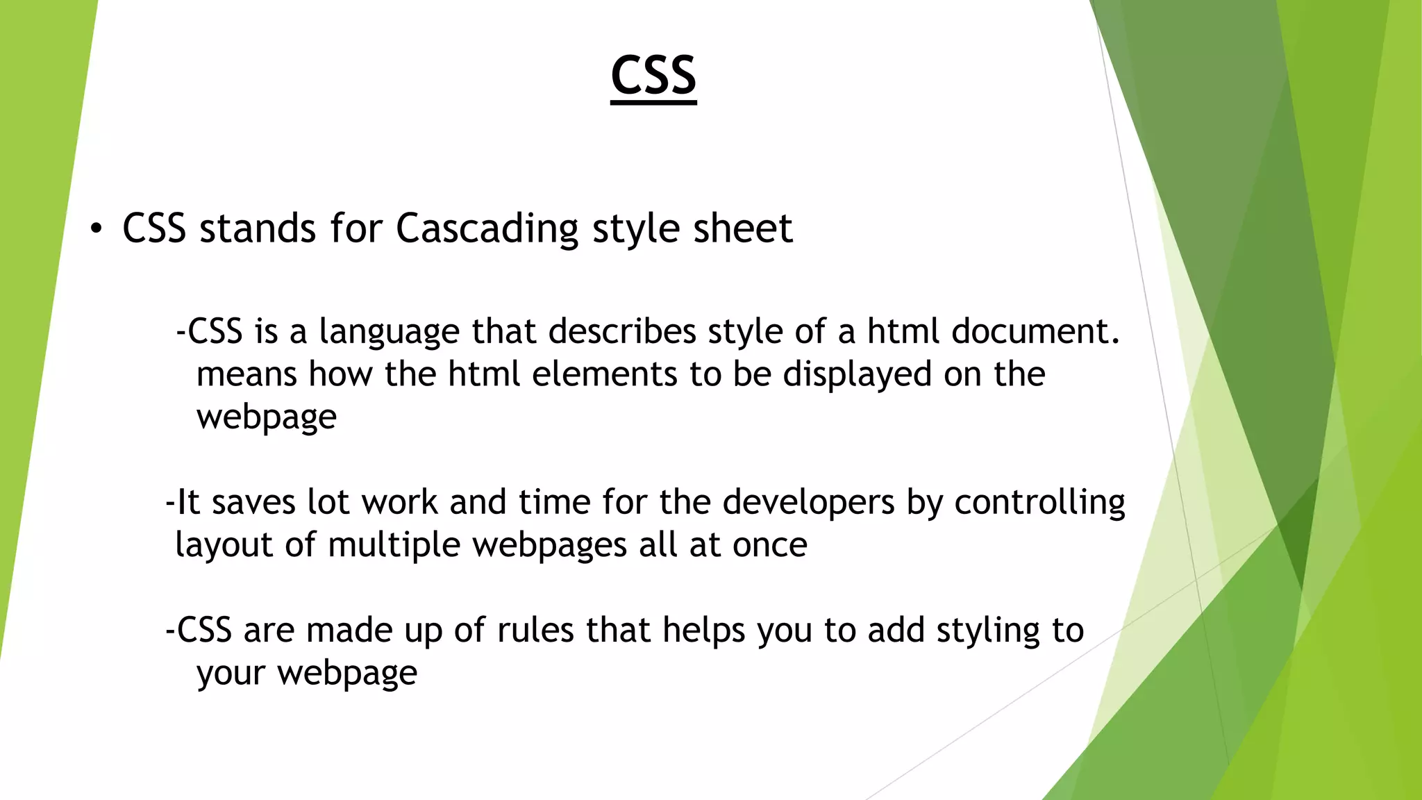 CSS • CSS stands for Cascading style sheet -CSS is a language that describes style of a html document. means how the html elements to be displayed on the webpage -It saves lot work and time for the developers by controlling layout of multiple webpages all at once -CSS are made up of rules that helps you to add styling to your webpage 