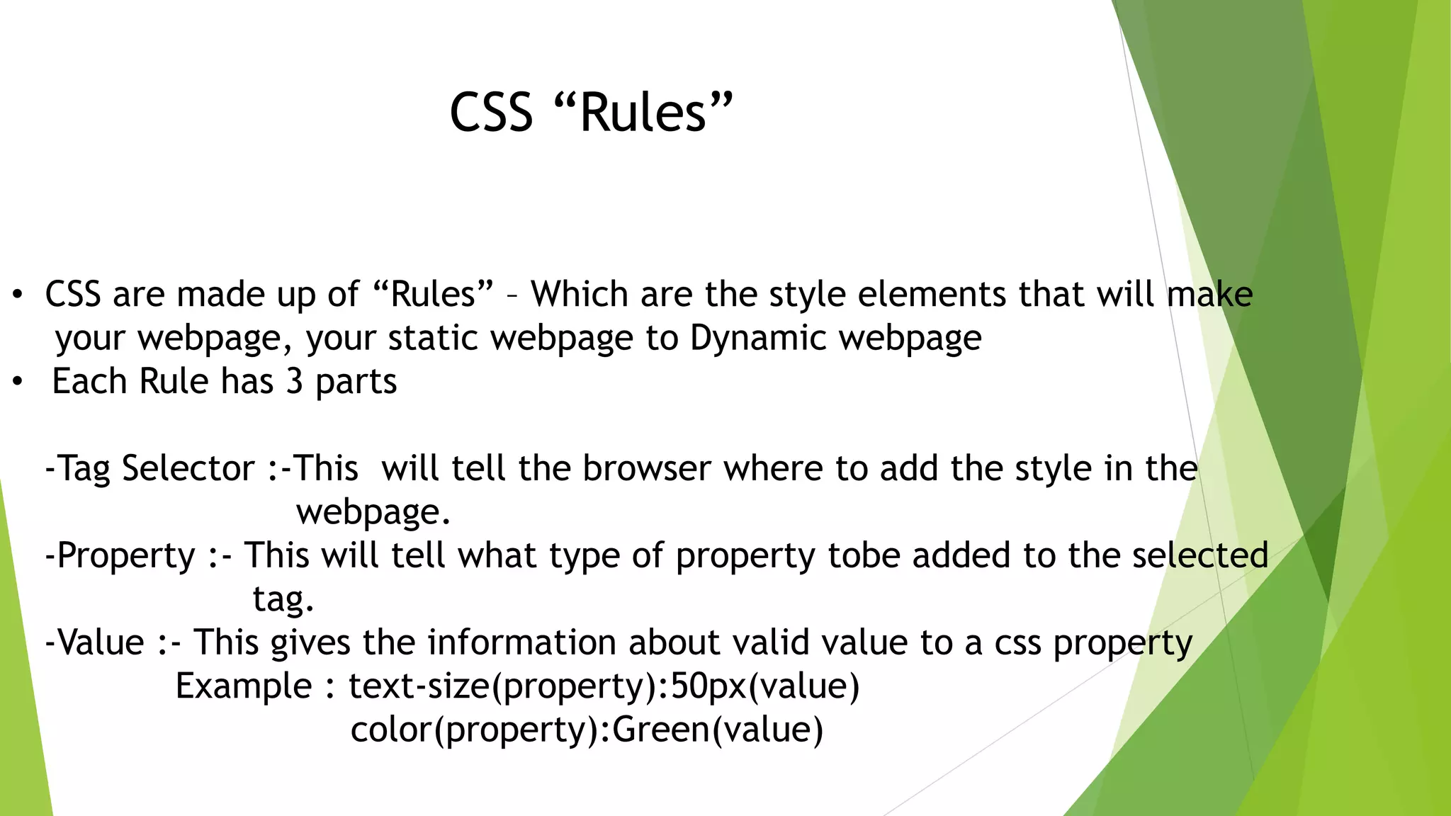 CSS “Rules” • CSS are made up of “Rules” – Which are the style elements that will make your webpage, your static webpage to Dynamic webpage • Each Rule has 3 parts -Tag Selector :-This will tell the browser where to add the style in the webpage. -Property :- This will tell what type of property tobe added to the selected tag. -Value :- This gives the information about valid value to a css property Example : text-size(property):50px(value) color(property):Green(value) 