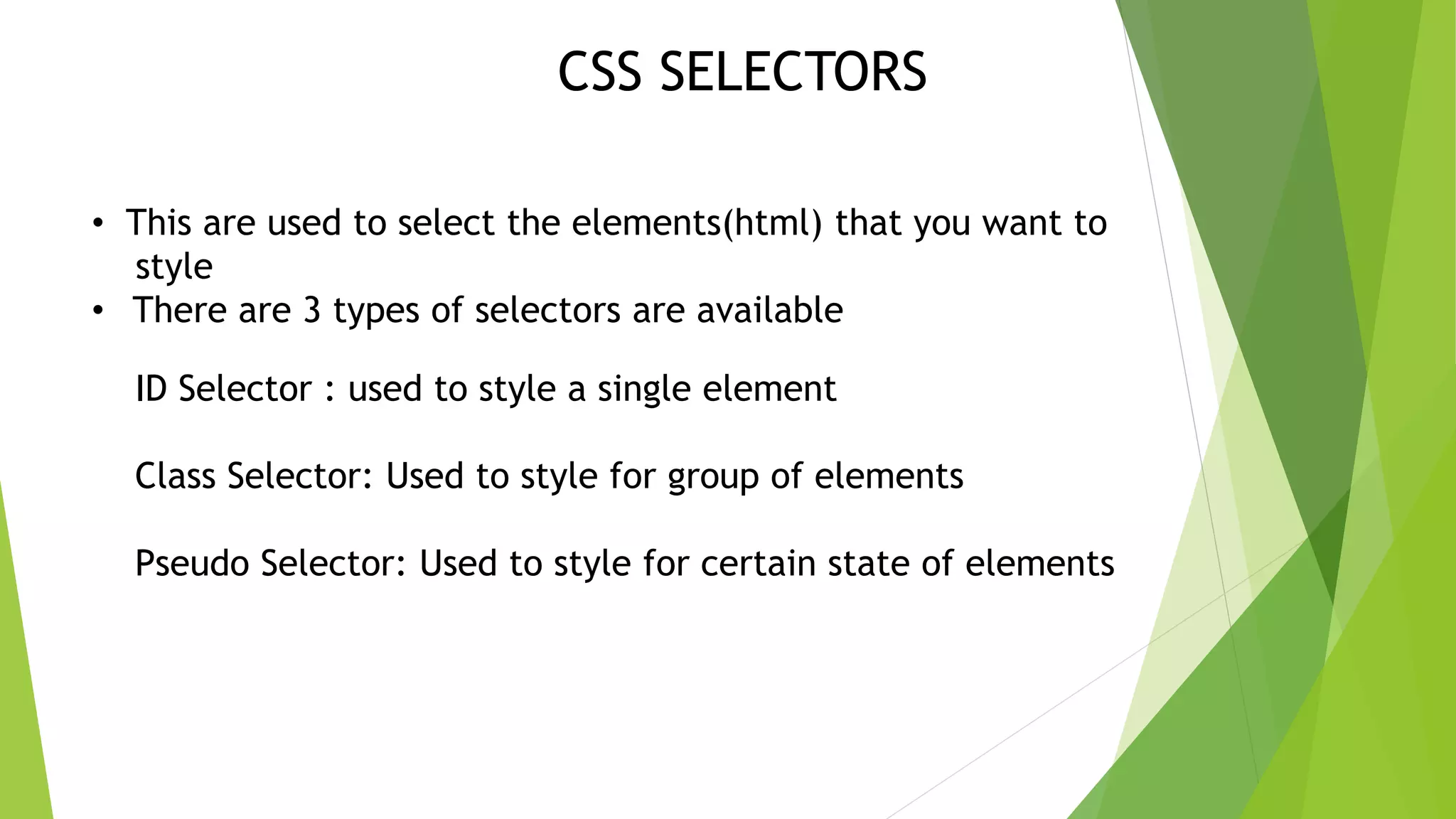 CSS SELECTORS • This are used to select the elements(html) that you want to style • There are 3 types of selectors are available ID Selector : used to style a single element Class Selector: Used to style for group of elements Pseudo Selector: Used to style for certain state of elements 