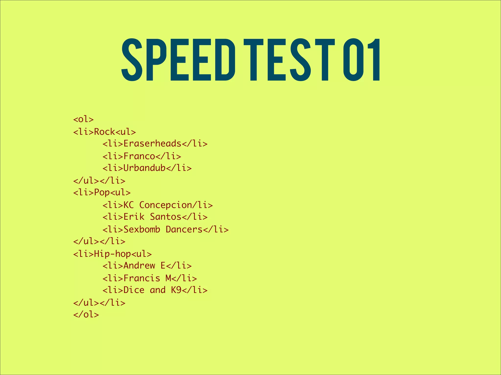 Speed test 01 <ol> <li>Rock<ul> <li>Eraserheads</li> <li>Franco</li> <li>Urbandub</li> </ul></li> <li>Pop<ul> <li>KC Concepcion/li> <li>Erik Santos</li> <li>Sexbomb Dancers</li> </ul></li> <li>Hip-hop<ul> <li>Andrew E</li> <li>Francis M</li> <li>Dice and K9</li> </ul></li> </ol> 