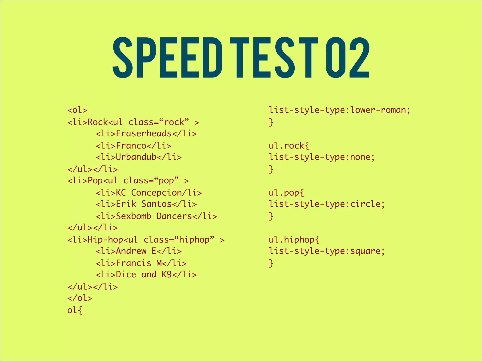 Speed test 02 <ol> list-style-type:lower-roman; <li>Rock<ul class=“rock” > } <li>Eraserheads</li> <li>Franco</li> ul.rock{ <li>Urbandub</li> list-style-type:none; </ul></li> } <li>Pop<ul class=“pop” > <li>KC Concepcion/li> ul.pop{ <li>Erik Santos</li> list-style-type:circle; <li>Sexbomb Dancers</li> } </ul></li> <li>Hip-hop<ul class=“hiphop” > ul.hiphop{ <li>Andrew E</li> list-style-type:square; <li>Francis M</li> } <li>Dice and K9</li> </ul></li> </ol> ol{ 