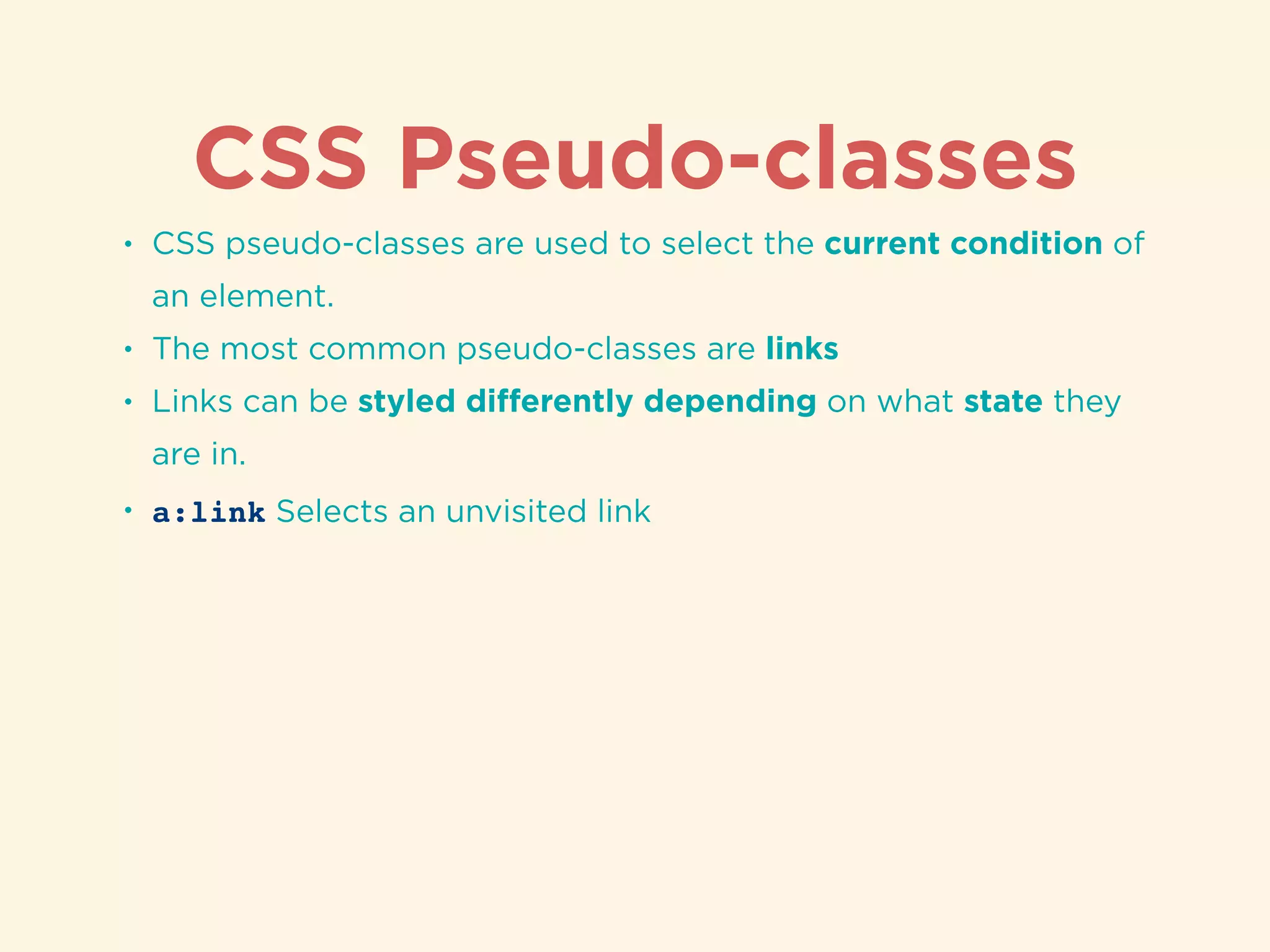 CSS Pseudo-classes
• CSS pseudo-classes are used to select the current condition of
an element.
• The most common pseudo-classes are links
• Links can be styled diﬀerently depending on what state they
are in.
• a:link Selects an unvisited link
 