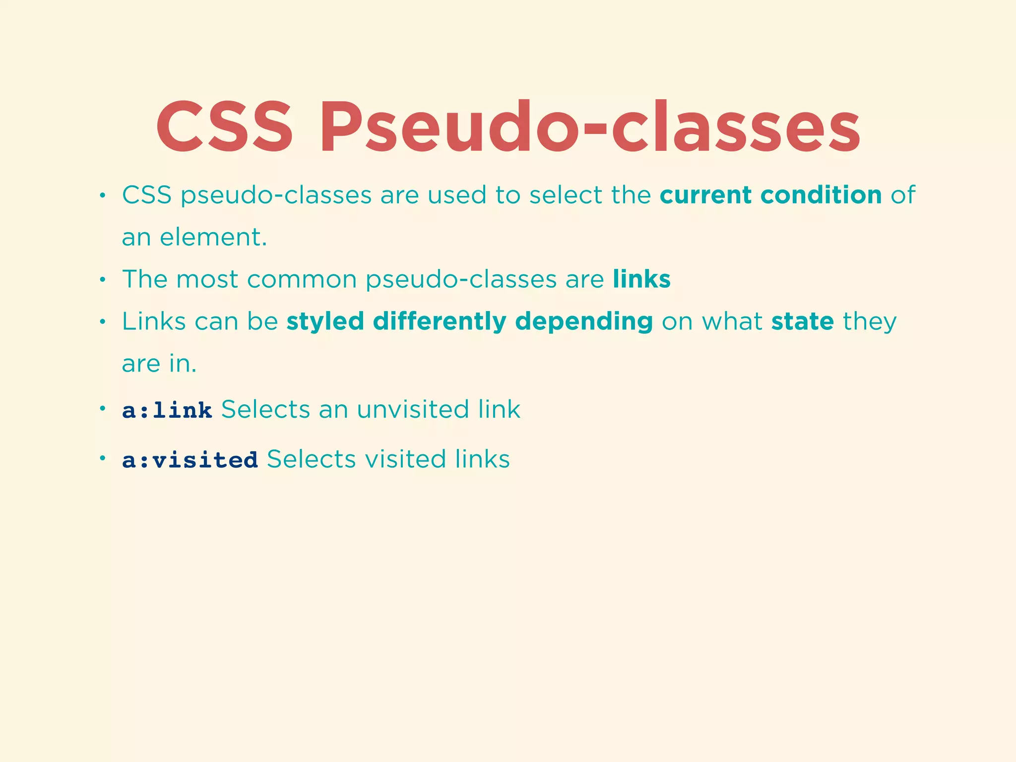 CSS Pseudo-classes
• CSS pseudo-classes are used to select the current condition of
an element.
• The most common pseudo-classes are links
• Links can be styled diﬀerently depending on what state they
are in.
• a:link Selects an unvisited link
• a:visited Selects visited links
 