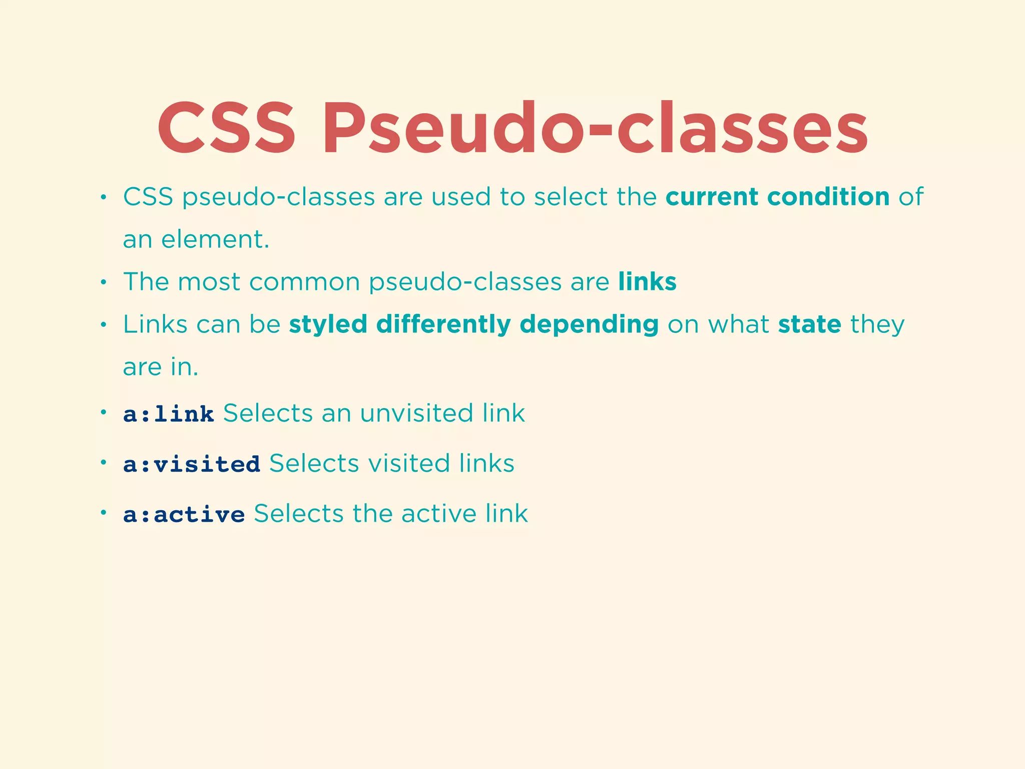 CSS Pseudo-classes
• CSS pseudo-classes are used to select the current condition of
an element.
• The most common pseudo-classes are links
• Links can be styled diﬀerently depending on what state they
are in.
• a:link Selects an unvisited link
• a:visited Selects visited links
• a:active Selects the active link
 