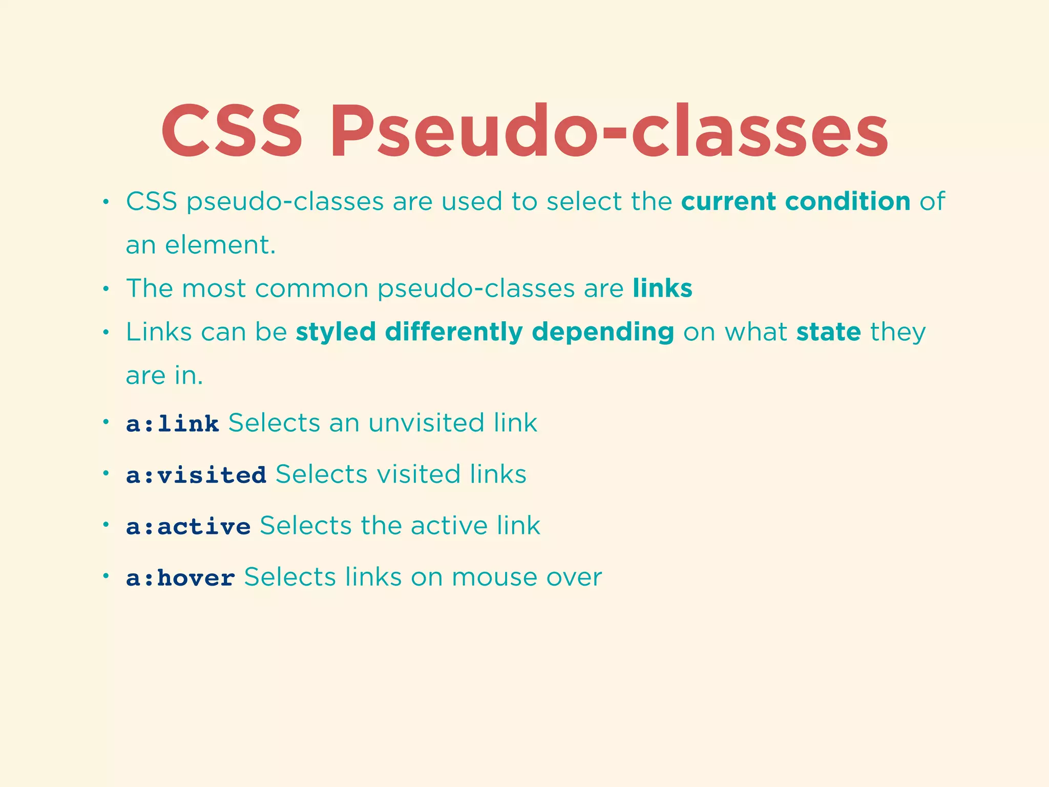 CSS Pseudo-classes
• CSS pseudo-classes are used to select the current condition of
an element.
• The most common pseudo-classes are links
• Links can be styled diﬀerently depending on what state they
are in.
• a:link Selects an unvisited link
• a:visited Selects visited links
• a:active Selects the active link
• a:hover Selects links on mouse over
 