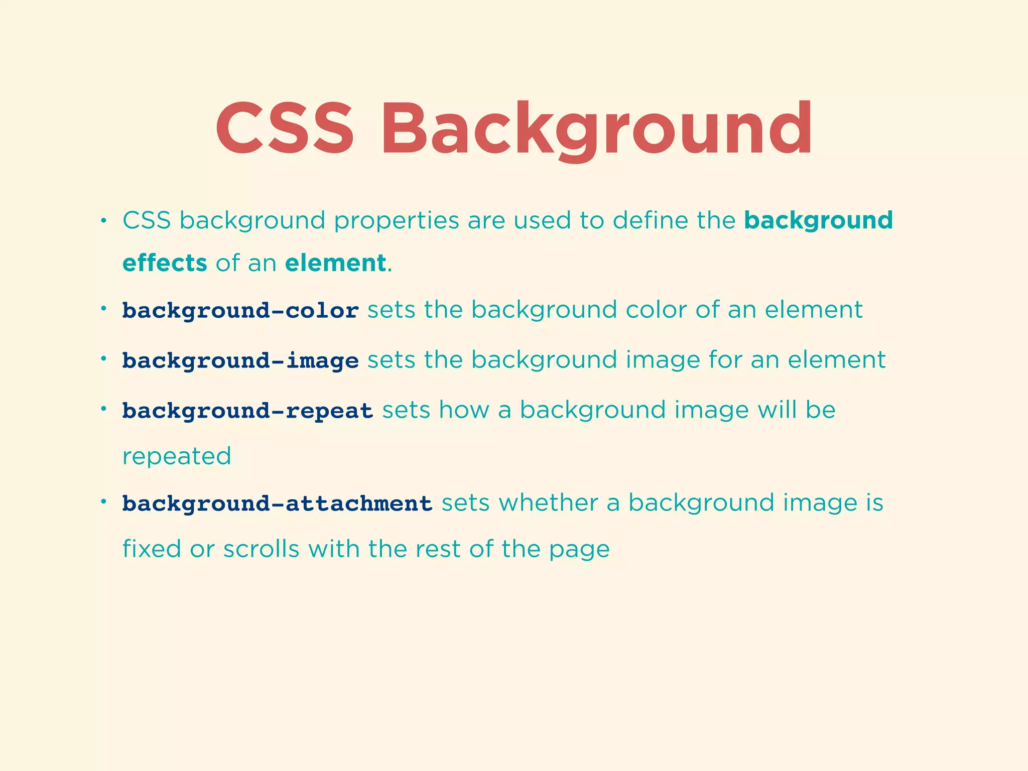 CSS Background
• CSS background properties are used to deﬁne the background
eﬀects of an element.
• background-color sets the background color of an element
• background-image sets the background image for an element
• background-repeat sets how a background image will be
repeated
• background-attachment sets whether a background image is
ﬁxed or scrolls with the rest of the page
 