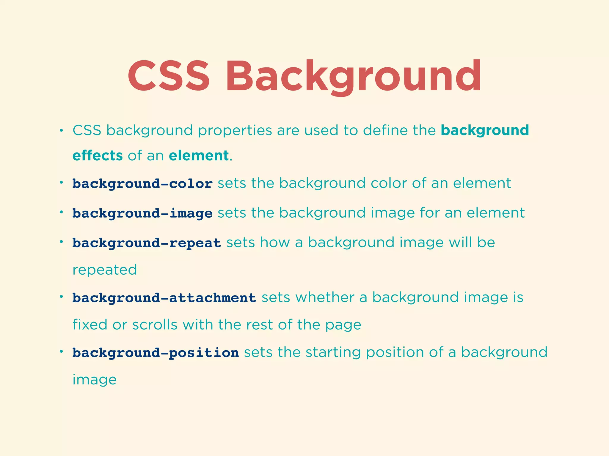 CSS Background
• CSS background properties are used to deﬁne the background
eﬀects of an element.
• background-color sets the background color of an element
• background-image sets the background image for an element
• background-repeat sets how a background image will be
repeated
• background-attachment sets whether a background image is
ﬁxed or scrolls with the rest of the page
• background-position sets the starting position of a background
image
 