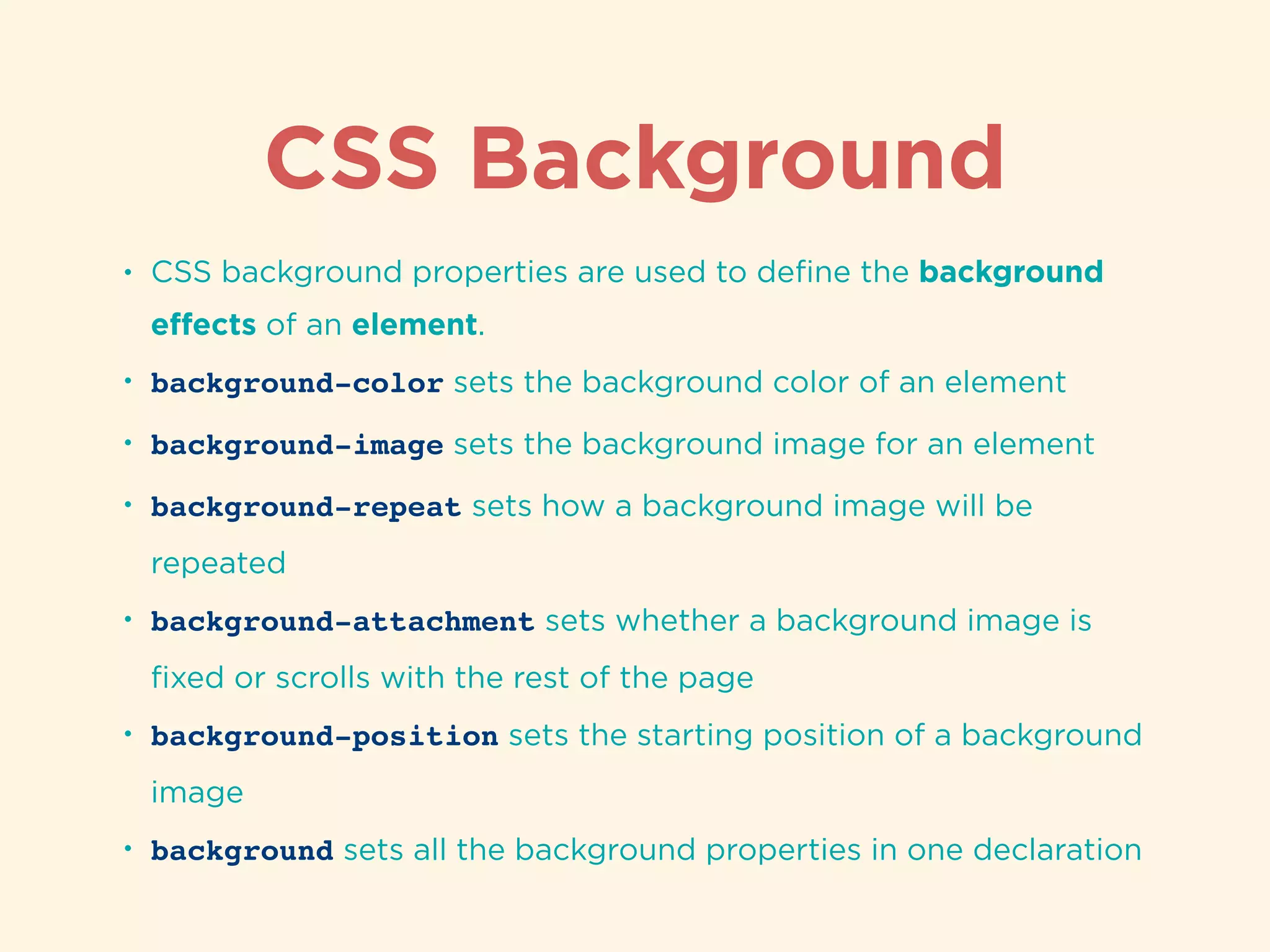 CSS Background
• CSS background properties are used to deﬁne the background
eﬀects of an element.
• background-color sets the background color of an element
• background-image sets the background image for an element
• background-repeat sets how a background image will be
repeated
• background-attachment sets whether a background image is
ﬁxed or scrolls with the rest of the page
• background-position sets the starting position of a background
image
• background sets all the background properties in one declaration
 