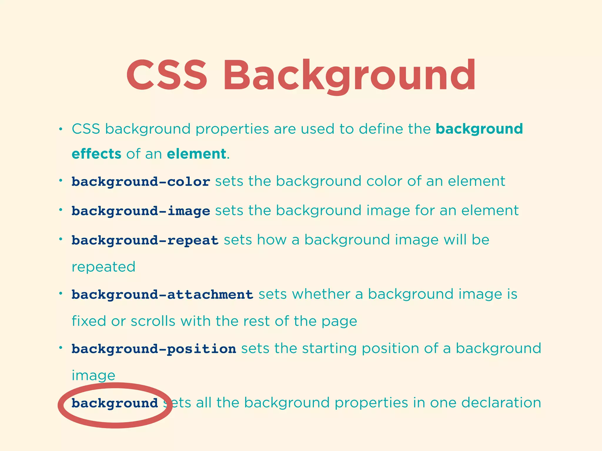 CSS Background
• CSS background properties are used to deﬁne the background
eﬀects of an element.
• background-color sets the background color of an element
• background-image sets the background image for an element
• background-repeat sets how a background image will be
repeated
• background-attachment sets whether a background image is
ﬁxed or scrolls with the rest of the page
• background-position sets the starting position of a background
image
• background sets all the background properties in one declaration
 