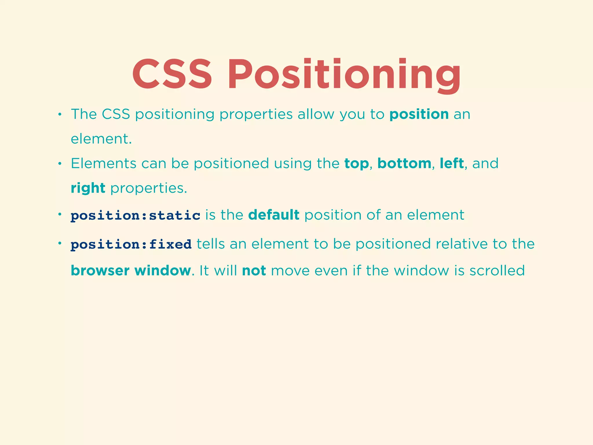 CSS Positioning
• The CSS positioning properties allow you to position an
element.
• Elements can be positioned using the top, bottom, left, and
right properties.
• position:static is the default position of an element
• position:fixed tells an element to be positioned relative to the
browser window. It will not move even if the window is scrolled
 