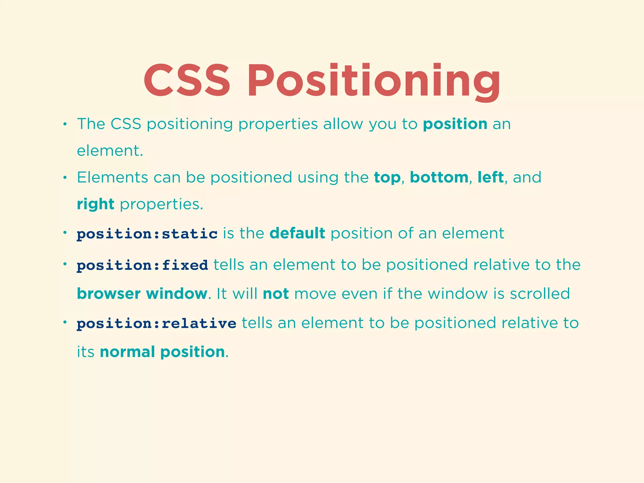 CSS Positioning
• The CSS positioning properties allow you to position an
element.
• Elements can be positioned using the top, bottom, left, and
right properties.
• position:static is the default position of an element
• position:fixed tells an element to be positioned relative to the
browser window. It will not move even if the window is scrolled
• position:relative tells an element to be positioned relative to
its normal position.
 