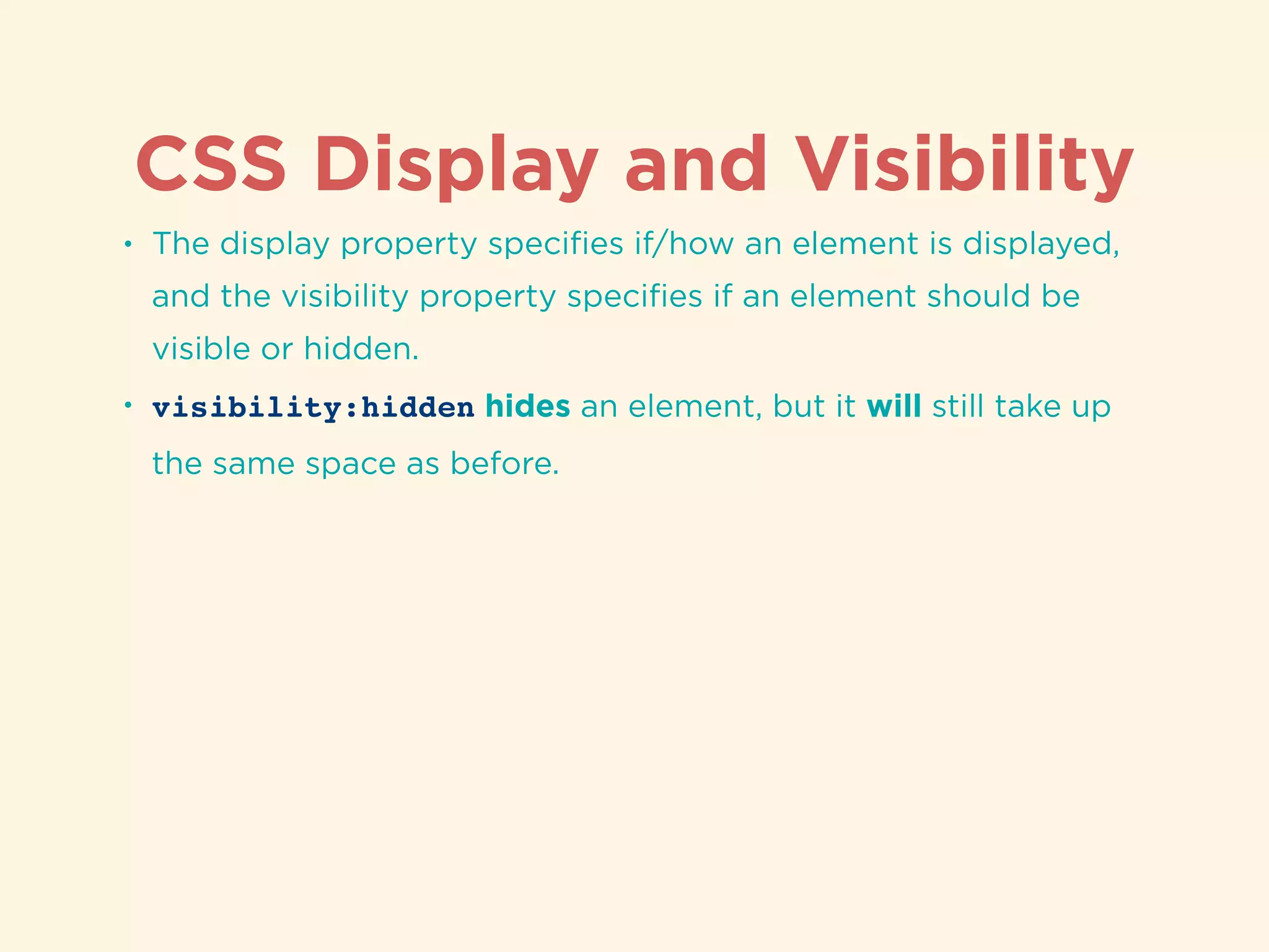 CSS Display and Visibility
• The display property speciﬁes if/how an element is displayed,
and the visibility property speciﬁes if an element should be
visible or hidden.
• visibility:hidden hides an element, but it will still take up
the same space as before.
 