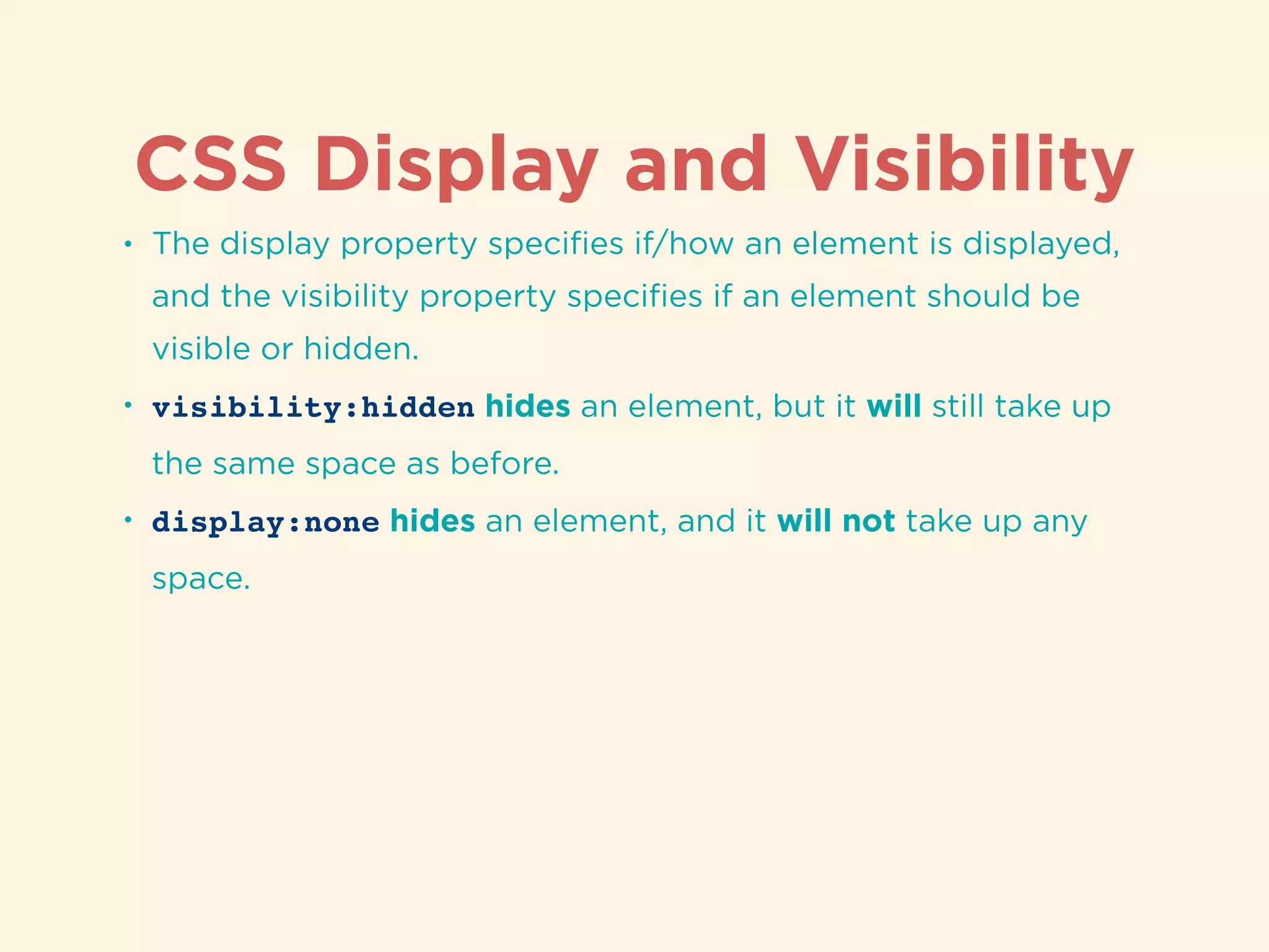 CSS Display and Visibility
• The display property speciﬁes if/how an element is displayed,
and the visibility property speciﬁes if an element should be
visible or hidden.
• visibility:hidden hides an element, but it will still take up
the same space as before.
• display:none hides an element, and it will not take up any
space.
 