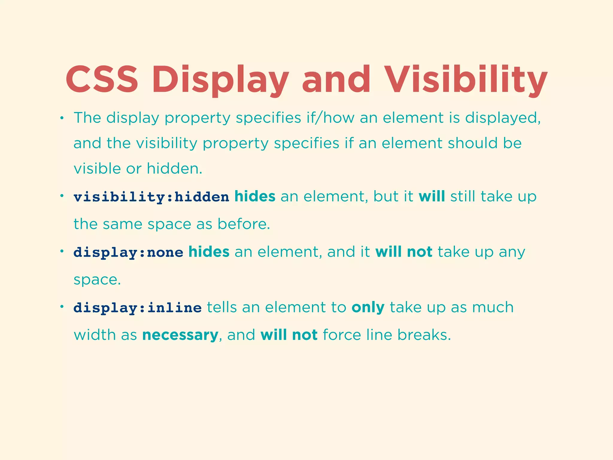 CSS Display and Visibility
• The display property speciﬁes if/how an element is displayed,
and the visibility property speciﬁes if an element should be
visible or hidden.
• visibility:hidden hides an element, but it will still take up
the same space as before.
• display:none hides an element, and it will not take up any
space.
• display:inline tells an element to only take up as much
width as necessary, and will not force line breaks.
 
