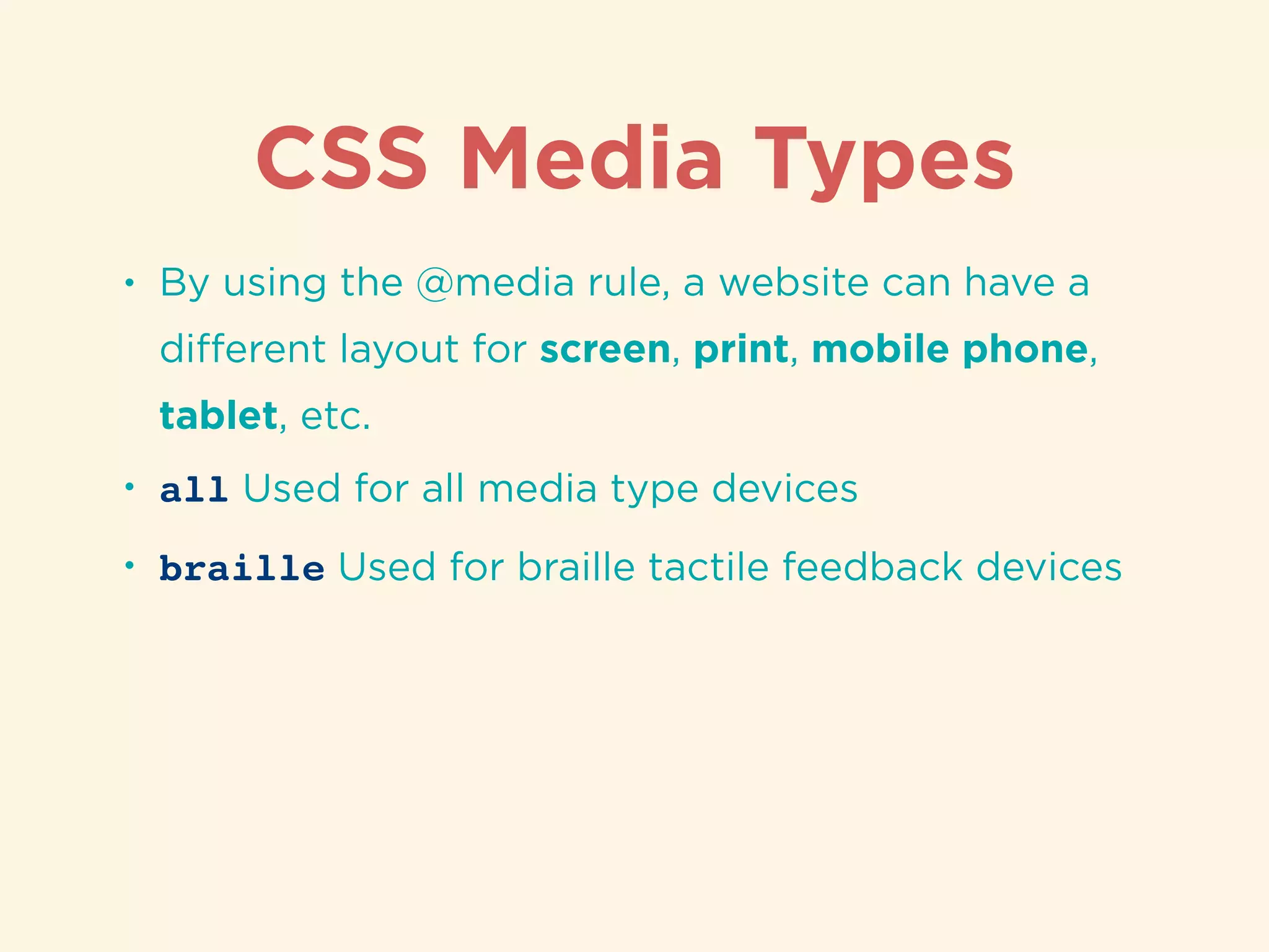 CSS Media Types
• By using the @media rule, a website can have a
diﬀerent layout for screen, print, mobile phone,
tablet, etc.
• all Used for all media type devices
• braille Used for braille tactile feedback devices
 