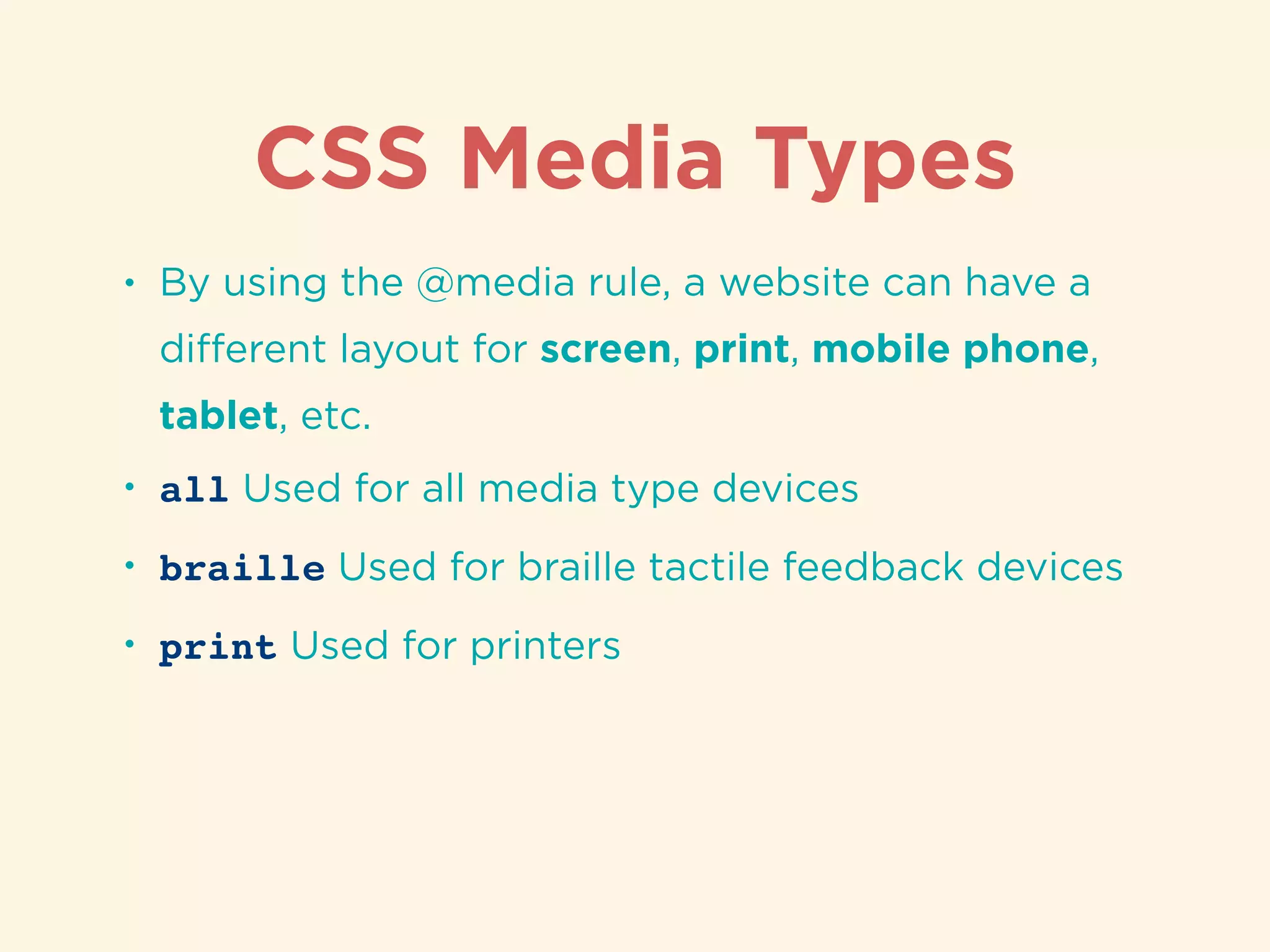 CSS Media Types
• By using the @media rule, a website can have a
diﬀerent layout for screen, print, mobile phone,
tablet, etc.
• all Used for all media type devices
• braille Used for braille tactile feedback devices
• print Used for printers
 