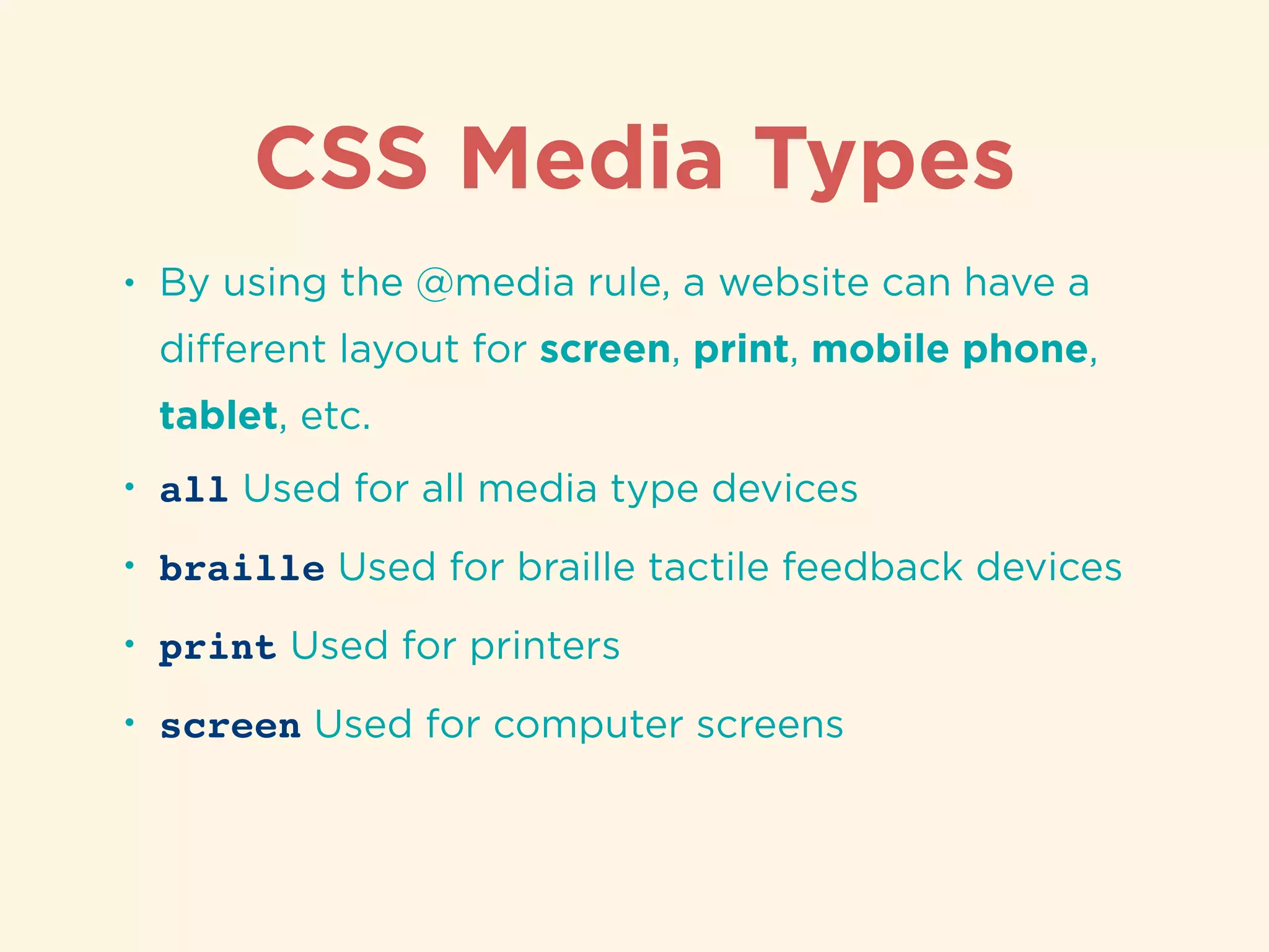 CSS Media Types
• By using the @media rule, a website can have a
diﬀerent layout for screen, print, mobile phone,
tablet, etc.
• all Used for all media type devices
• braille Used for braille tactile feedback devices
• print Used for printers
• screen Used for computer screens
 