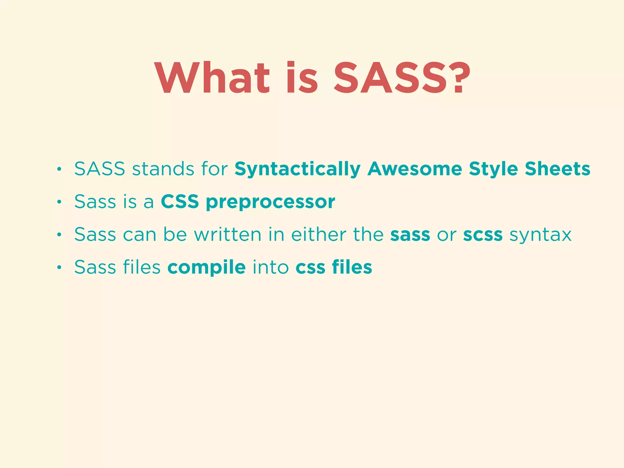 • SASS stands for Syntactically Awesome Style Sheets
• Sass is a CSS preprocessor
• Sass can be written in either the sass or scss syntax
• Sass ﬁles compile into css ﬁles
What is SASS?
 