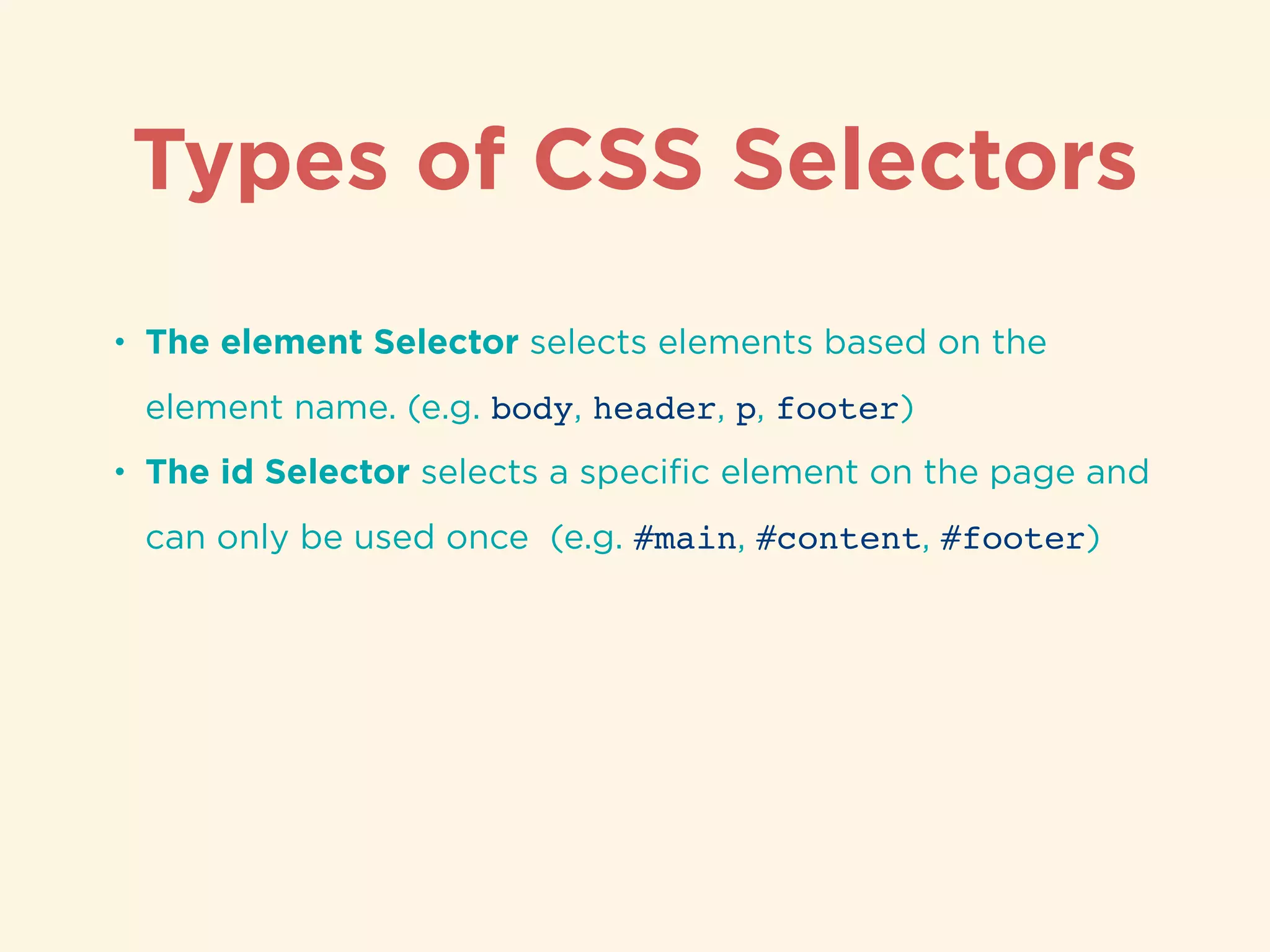 Types of CSS Selectors
• The element Selector selects elements based on the
element name. (e.g. body, header, p, footer)
• The id Selector selects a speciﬁc element on the page and
can only be used once (e.g. #main, #content, #footer)
 