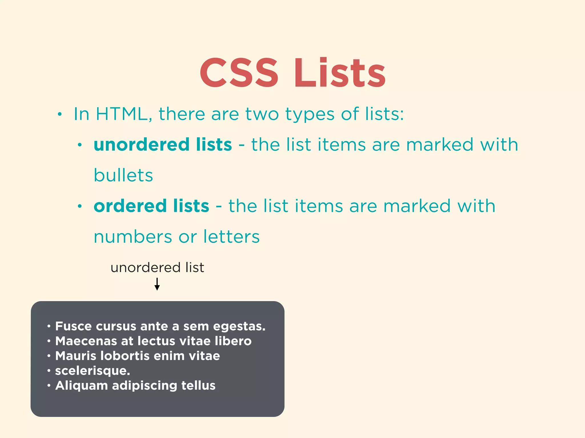 CSS Lists
• In HTML, there are two types of lists:
• unordered lists - the list items are marked with
bullets
• ordered lists - the list items are marked with
numbers or letters
• Fusce cursus ante a sem egestas.
• Maecenas at lectus vitae libero
• Mauris lobortis enim vitae
• scelerisque.
• Aliquam adipiscing tellus
unordered list
 