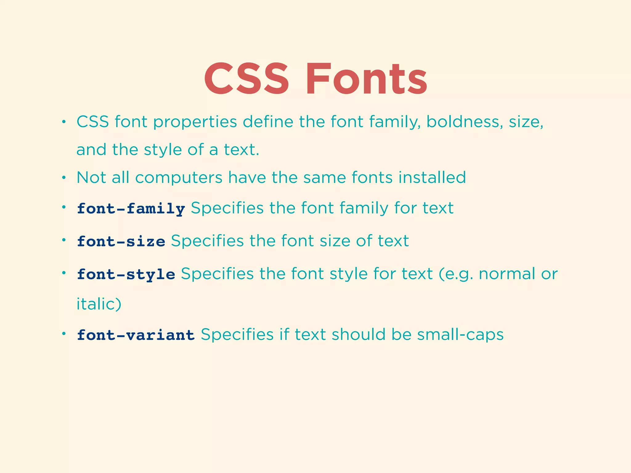 CSS Fonts
• CSS font properties deﬁne the font family, boldness, size,
and the style of a text.
• Not all computers have the same fonts installed
• font-family Speciﬁes the font family for text
• font-size Speciﬁes the font size of text
• font-style Speciﬁes the font style for text (e.g. normal or
italic)
• font-variant Speciﬁes if text should be small-caps
 