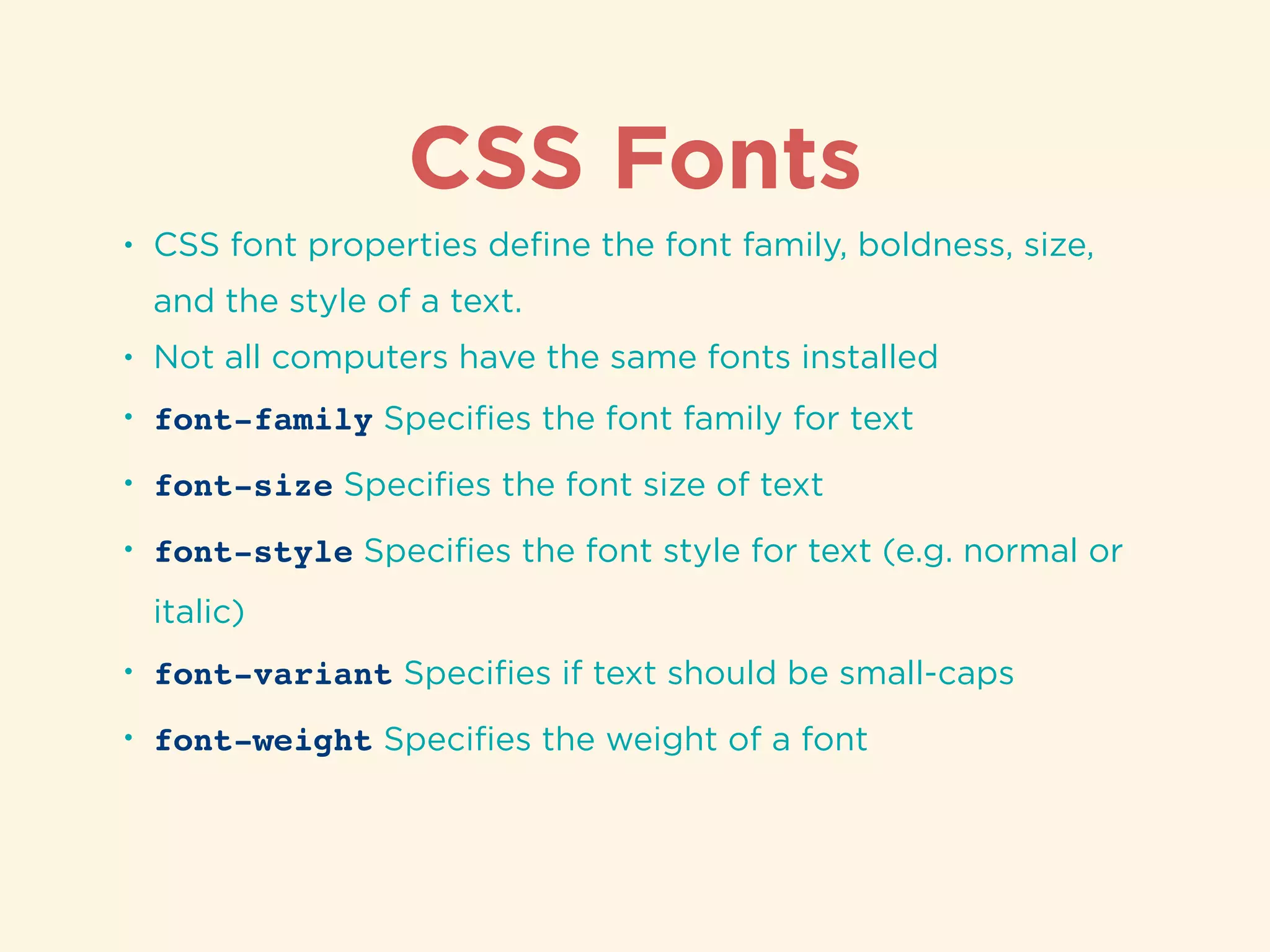 CSS Fonts
• CSS font properties deﬁne the font family, boldness, size,
and the style of a text.
• Not all computers have the same fonts installed
• font-family Speciﬁes the font family for text
• font-size Speciﬁes the font size of text
• font-style Speciﬁes the font style for text (e.g. normal or
italic)
• font-variant Speciﬁes if text should be small-caps
• font-weight Speciﬁes the weight of a font
 