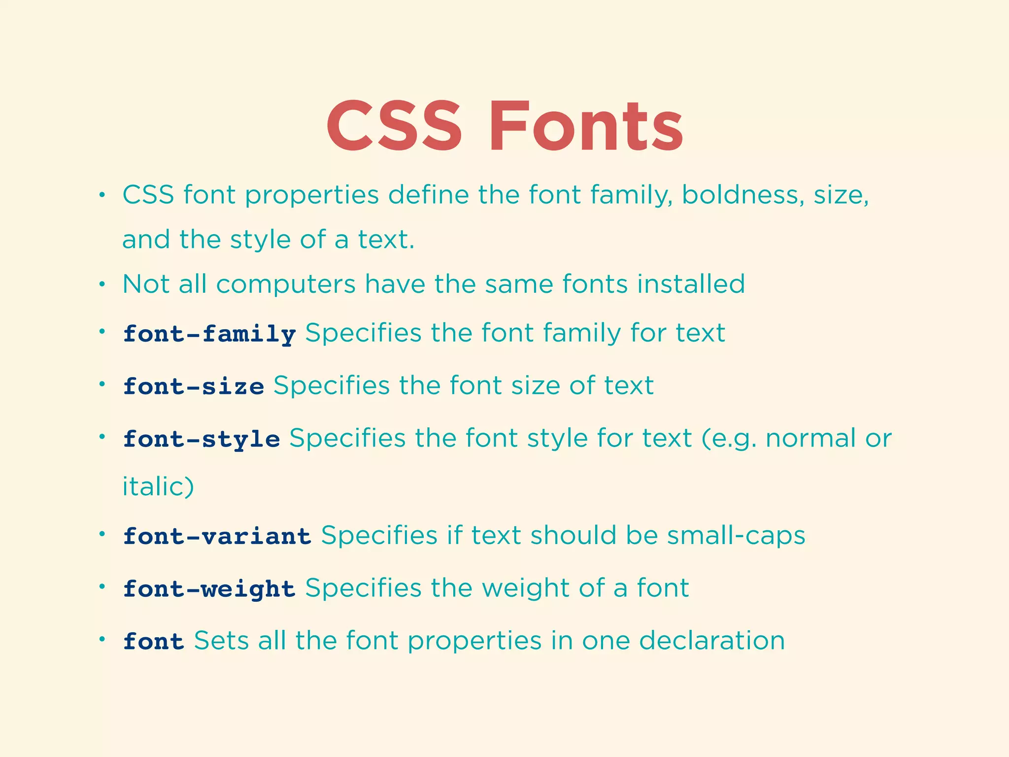 CSS Fonts
• CSS font properties deﬁne the font family, boldness, size,
and the style of a text.
• Not all computers have the same fonts installed
• font-family Speciﬁes the font family for text
• font-size Speciﬁes the font size of text
• font-style Speciﬁes the font style for text (e.g. normal or
italic)
• font-variant Speciﬁes if text should be small-caps
• font-weight Speciﬁes the weight of a font
• font Sets all the font properties in one declaration
 