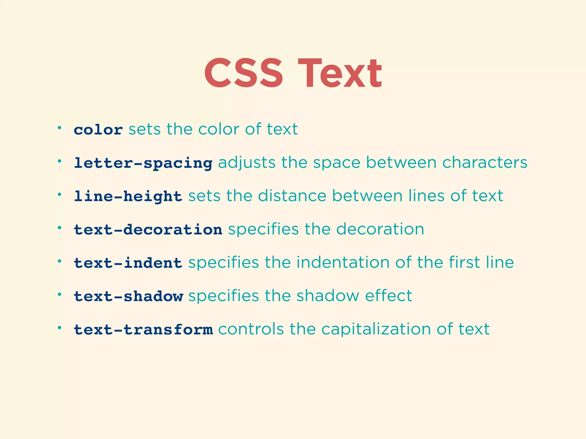 CSS Text
• color sets the color of text
• letter-spacing adjusts the space between characters
• line-height sets the distance between lines of text
• text-decoration speciﬁes the decoration
• text-indent speciﬁes the indentation of the ﬁrst line
• text-shadow speciﬁes the shadow eﬀect
• text-transform controls the capitalization of text
 