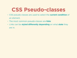 CSS Pseudo-classes
• CSS pseudo-classes are used to select the current condition of
an element.
• The most common pseudo-classes are links
• Links can be styled diﬀerently depending on what state they
are in.
 