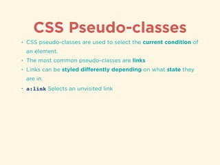 CSS Pseudo-classes
• CSS pseudo-classes are used to select the current condition of
an element.
• The most common pseudo-classes are links
• Links can be styled diﬀerently depending on what state they
are in.
• a:link Selects an unvisited link
 