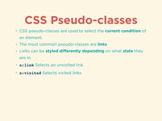 CSS Pseudo-classes
• CSS pseudo-classes are used to select the current condition of
an element.
• The most common pseudo-classes are links
• Links can be styled diﬀerently depending on what state they
are in.
• a:link Selects an unvisited link
• a:visited Selects visited links
 