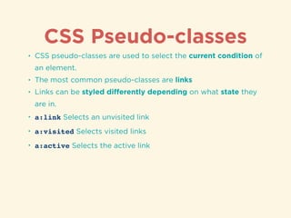 CSS Pseudo-classes
• CSS pseudo-classes are used to select the current condition of
an element.
• The most common pseudo-classes are links
• Links can be styled diﬀerently depending on what state they
are in.
• a:link Selects an unvisited link
• a:visited Selects visited links
• a:active Selects the active link
 