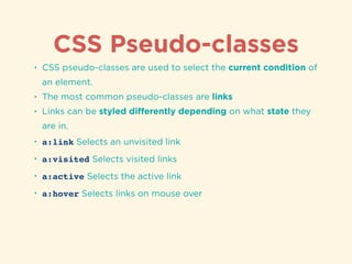 CSS Pseudo-classes
• CSS pseudo-classes are used to select the current condition of
an element.
• The most common pseudo-classes are links
• Links can be styled diﬀerently depending on what state they
are in.
• a:link Selects an unvisited link
• a:visited Selects visited links
• a:active Selects the active link
• a:hover Selects links on mouse over
 