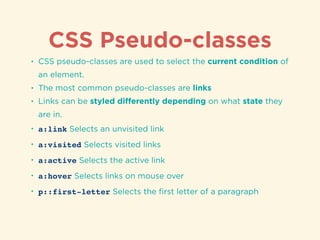 CSS Pseudo-classes
• CSS pseudo-classes are used to select the current condition of
an element.
• The most common pseudo-classes are links
• Links can be styled diﬀerently depending on what state they
are in.
• a:link Selects an unvisited link
• a:visited Selects visited links
• a:active Selects the active link
• a:hover Selects links on mouse over
• p::first-letter Selects the ﬁrst letter of a paragraph
 