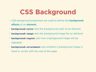 CSS Background
• CSS background properties are used to deﬁne the background
eﬀects of an element.
• background-color sets the background color of an element
• background-image sets the background image for an element
• background-repeat sets how a background image will be
repeated
• background-attachment sets whether a background image is
ﬁxed or scrolls with the rest of the page
 