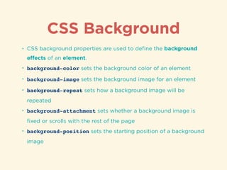 CSS Background
• CSS background properties are used to deﬁne the background
eﬀects of an element.
• background-color sets the background color of an element
• background-image sets the background image for an element
• background-repeat sets how a background image will be
repeated
• background-attachment sets whether a background image is
ﬁxed or scrolls with the rest of the page
• background-position sets the starting position of a background
image
 