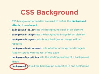 CSS Background
• CSS background properties are used to deﬁne the background
eﬀects of an element.
• background-color sets the background color of an element
• background-image sets the background image for an element
• background-repeat sets how a background image will be
repeated
• background-attachment sets whether a background image is
ﬁxed or scrolls with the rest of the page
• background-position sets the starting position of a background
image
• background sets all the background properties in one declaration
 