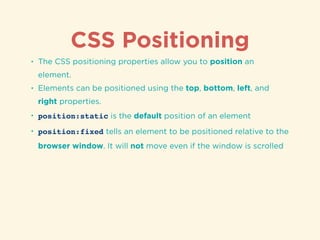 CSS Positioning
• The CSS positioning properties allow you to position an
element.
• Elements can be positioned using the top, bottom, left, and
right properties.
• position:static is the default position of an element
• position:fixed tells an element to be positioned relative to the
browser window. It will not move even if the window is scrolled
 