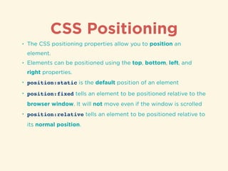 CSS Positioning
• The CSS positioning properties allow you to position an
element.
• Elements can be positioned using the top, bottom, left, and
right properties.
• position:static is the default position of an element
• position:fixed tells an element to be positioned relative to the
browser window. It will not move even if the window is scrolled
• position:relative tells an element to be positioned relative to
its normal position.
 