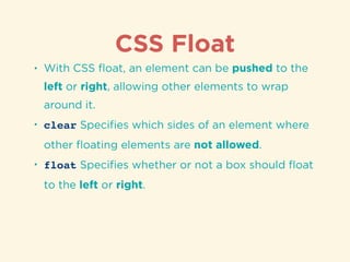 CSS Float
• With CSS ﬂoat, an element can be pushed to the
left or right, allowing other elements to wrap
around it.
• clear Speciﬁes which sides of an element where
other ﬂoating elements are not allowed.
• float Speciﬁes whether or not a box should ﬂoat
to the left or right.
 