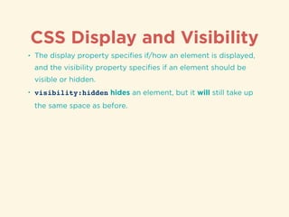 CSS Display and Visibility
• The display property speciﬁes if/how an element is displayed,
and the visibility property speciﬁes if an element should be
visible or hidden.
• visibility:hidden hides an element, but it will still take up
the same space as before.
 