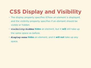 CSS Display and Visibility
• The display property speciﬁes if/how an element is displayed,
and the visibility property speciﬁes if an element should be
visible or hidden.
• visibility:hidden hides an element, but it will still take up
the same space as before.
• display:none hides an element, and it will not take up any
space.
 