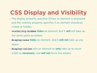 CSS Display and Visibility
• The display property speciﬁes if/how an element is displayed,
and the visibility property speciﬁes if an element should be
visible or hidden.
• visibility:hidden hides an element, but it will still take up
the same space as before.
• display:none hides an element, and it will not take up any
space.
• display:inline tells an element to only take up as much
width as necessary, and will not force line breaks.
 