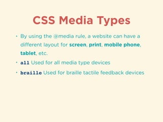 CSS Media Types
• By using the @media rule, a website can have a
diﬀerent layout for screen, print, mobile phone,
tablet, etc.
• all Used for all media type devices
• braille Used for braille tactile feedback devices
 