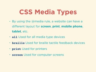 CSS Media Types
• By using the @media rule, a website can have a
diﬀerent layout for screen, print, mobile phone,
tablet, etc.
• all Used for all media type devices
• braille Used for braille tactile feedback devices
• print Used for printers
• screen Used for computer screens
 