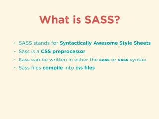 • SASS stands for Syntactically Awesome Style Sheets
• Sass is a CSS preprocessor
• Sass can be written in either the sass or scss syntax
• Sass ﬁles compile into css ﬁles
What is SASS?
 