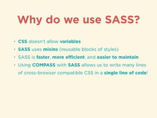 • CSS doesn’t allow variables
• SASS uses mixins (reusable blocks of styles)
• SASS is faster, more eﬃcient, and easier to maintain
• Using COMPASS with SASS allows us to write many lines
of cross-browser compatible CSS in a single line of code!
Why do we use SASS?
 