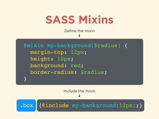 SASS Mixins
@mixin my-background($radius) {!
margin-top: 12px;!
height: 10px;!
background: red;!
border-radius: $radius;!
}
Deﬁne the mixin
.box {@include my-background(12px);}
Include the mixin
 