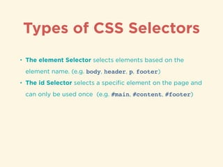 Types of CSS Selectors
• The element Selector selects elements based on the
element name. (e.g. body, header, p, footer)
• The id Selector selects a speciﬁc element on the page and
can only be used once (e.g. #main, #content, #footer)
 